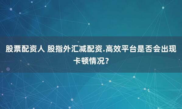 股票配资人 股指外汇减配资.高效平台是否会出现卡顿情况？