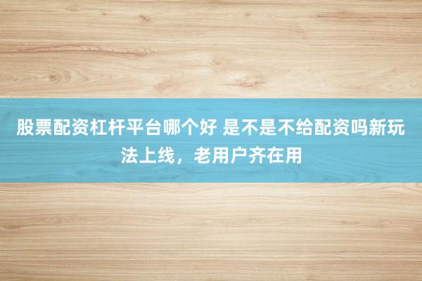 股票配资杠杆平台哪个好 是不是不给配资吗新玩法上线，老用户齐在用