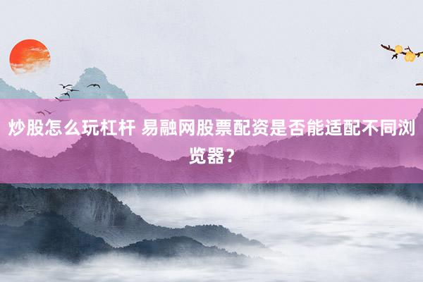 炒股怎么玩杠杆 易融网股票配资是否能适配不同浏览器?