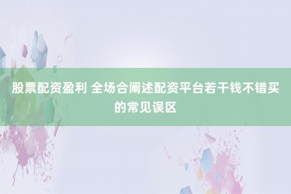 股票配资盈利 全场合阐述配资平台若干钱不错买的常见误区