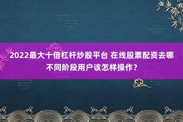 2022最大十倍杠杆炒股平台 在线股票配资去哪不同阶段用户该怎样操作？