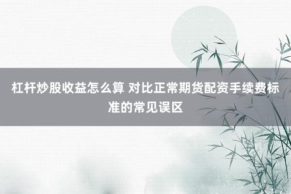 杠杆炒股收益怎么算 对比正常期货配资手续费标准的常见误区