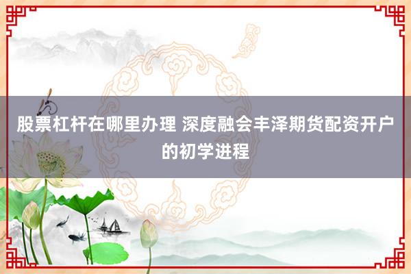 股票杠杆在哪里办理 深度融会丰泽期货配资开户的初学进程