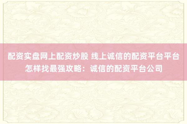 配资实盘网上配资炒股 线上诚信的配资平台平台怎样找最强攻略：诚信的配资平台公司