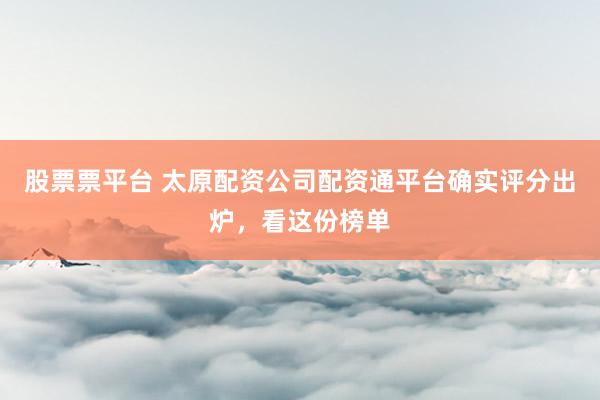 股票票平台 太原配资公司配资通平台确实评分出炉，看这份榜单