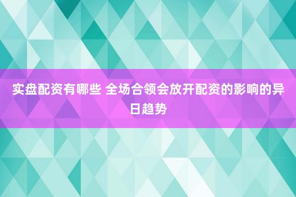 实盘配资有哪些 全场合领会放开配资的影响的异日趋势
