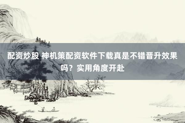 配资炒股 神机策配资软件下载真是不错晋升效果吗?实用角度开赴