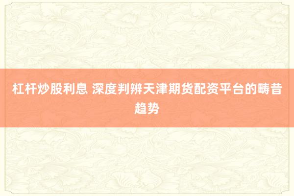 杠杆炒股利息 深度判辨天津期货配资平台的畴昔趋势