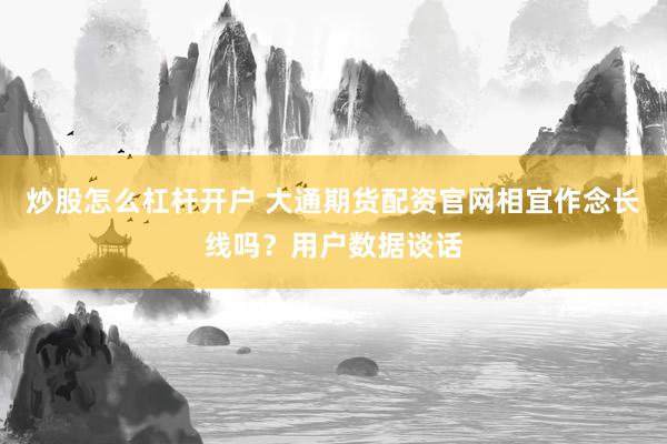 炒股怎么杠杆开户 大通期货配资官网相宜作念长线吗？用户数据谈话