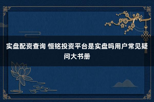 实盘配资查询 恒铭投资平台是实盘吗用户常见疑问大书册