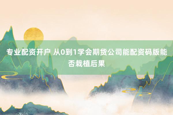 专业配资开户 从0到1学会期货公司能配资码版能否栽植后果