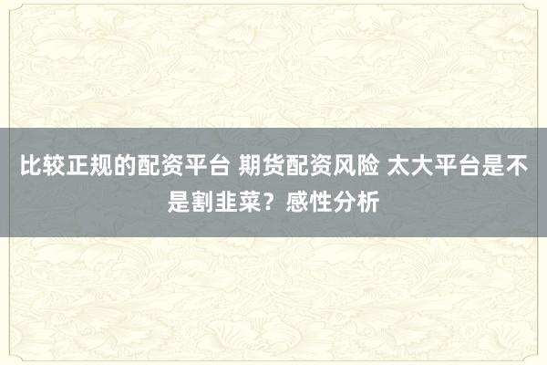 比较正规的配资平台 期货配资风险 太大平台是不是割韭菜?感性分析