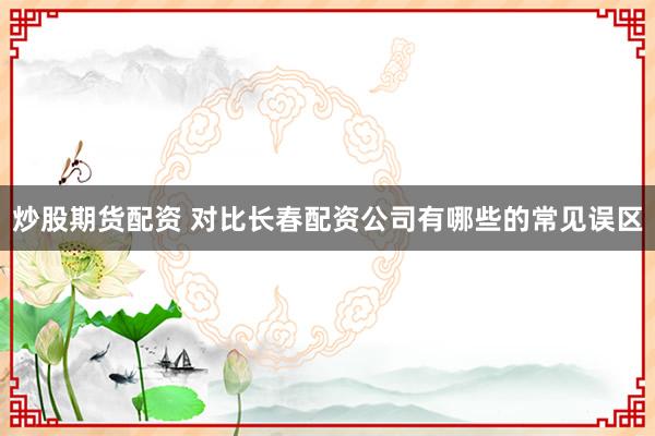 炒股期货配资 对比长春配资公司有哪些的常见误区