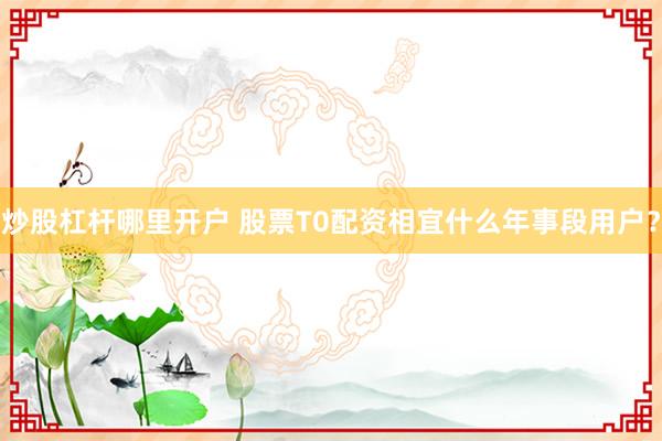 炒股杠杆哪里开户 股票T0配资相宜什么年事段用户？