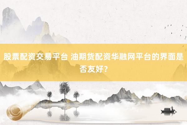 股票配资交易平台 油期货配资华融网平台的界面是否友好？