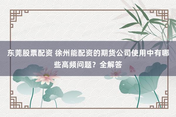 东莞股票配资 徐州能配资的期货公司使用中有哪些高频问题?全解答