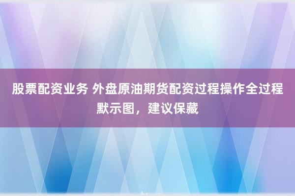 股票配资业务 外盘原油期货配资过程操作全过程默示图,建议保藏
