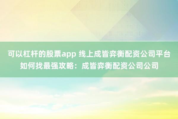 可以杠杆的股票app 线上成皆弈衡配资公司平台如何找最强攻略：成皆弈衡配资公司公司