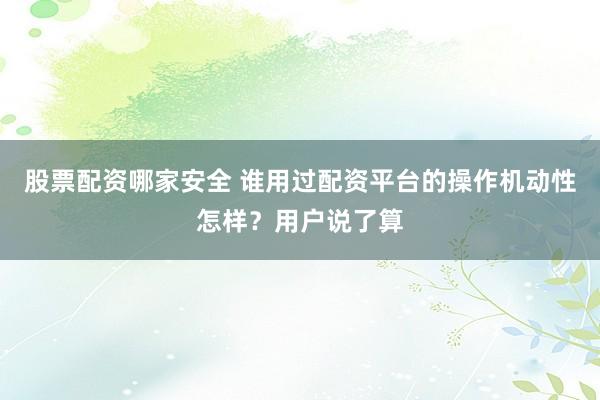 股票配资哪家安全 谁用过配资平台的操作机动性怎样？用户说了算