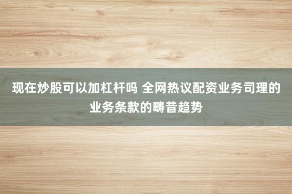 现在炒股可以加杠杆吗 全网热议配资业务司理的业务条款的畴昔趋势