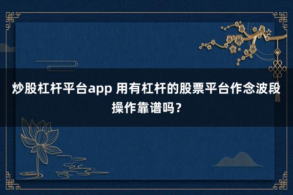 炒股杠杆平台app 用有杠杆的股票平台作念波段操作靠谱吗？