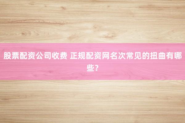 股票配资公司收费 正规配资网名次常见的扭曲有哪些？