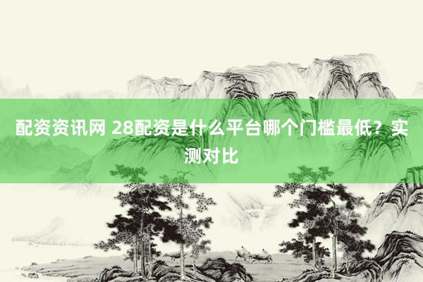配资资讯网 28配资是什么平台哪个门槛最低？实测对比