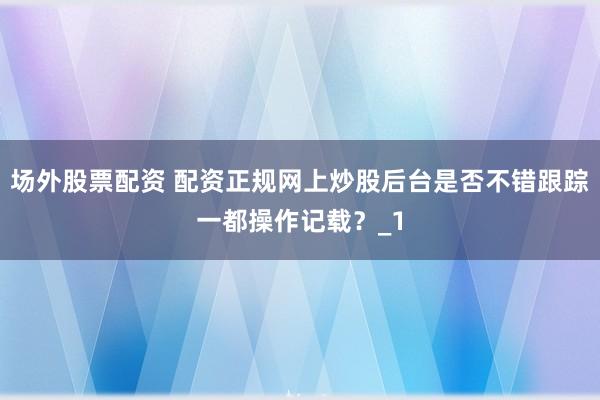 场外股票配资 配资正规网上炒股后台是否不错跟踪一都操作记载？_1