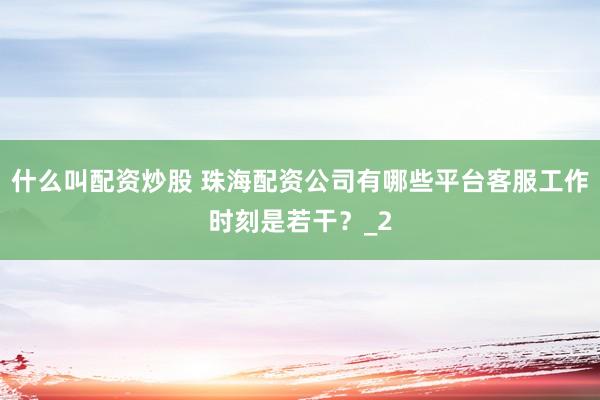 什么叫配资炒股 珠海配资公司有哪些平台客服工作时刻是若干?_2