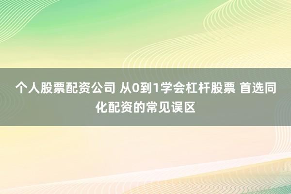 个人股票配资公司 从0到1学会杠杆股票 首选同化配资的常见误区