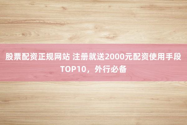 股票配资正规网站 注册就送2000元配资使用手段TOP10,外行必备