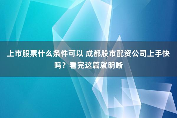 上市股票什么条件可以 成都股市配资公司上手快吗?看完这篇就明晰