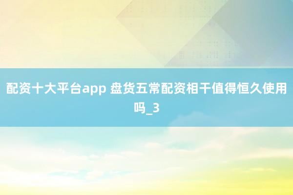 配资十大平台app 盘货五常配资相干值得恒久使用吗_3