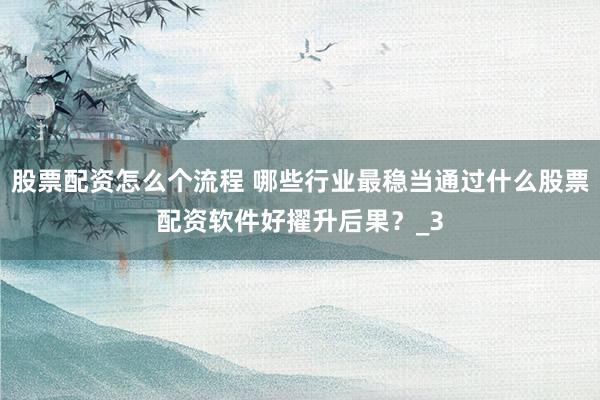 股票配资怎么个流程 哪些行业最稳当通过什么股票配资软件好擢升后果？_3