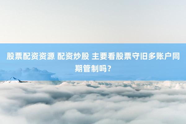 股票配资资源 配资炒股 主要看股票守旧多账户同期管制吗?