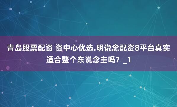 青岛股票配资 资中心优选.明说念配资8平台真实适合整个东说念主吗?_1
