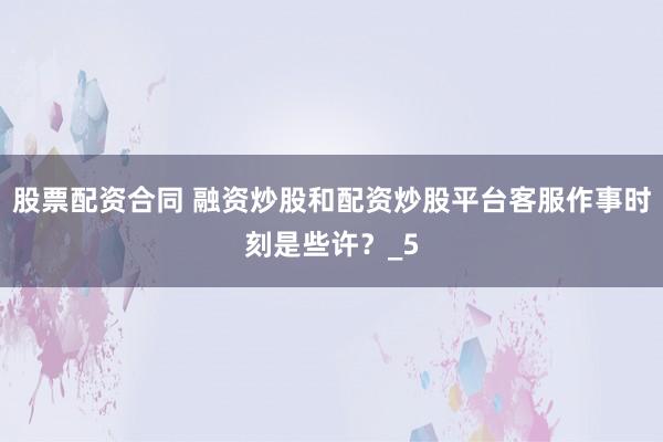 股票配资合同 融资炒股和配资炒股平台客服作事时刻是些许？_5