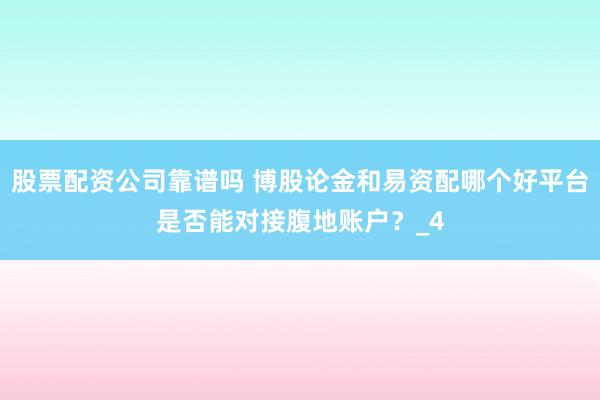 股票配资公司靠谱吗 博股论金和易资配哪个好平台是否能对接腹地账户？_4