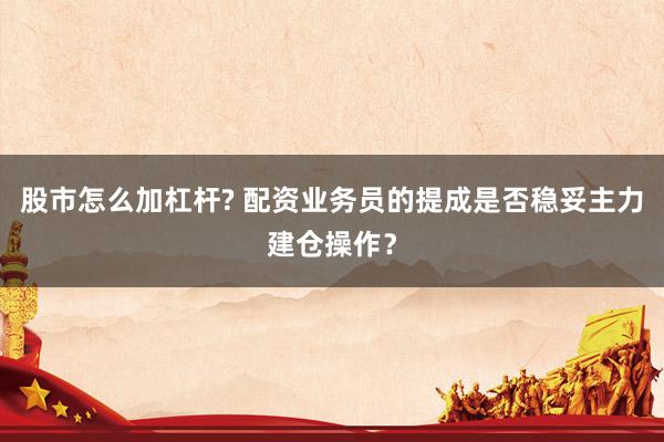 股市怎么加杠杆? 配资业务员的提成是否稳妥主力建仓操作？