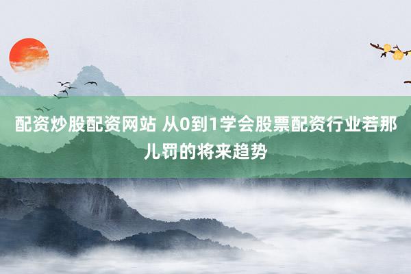 配资炒股配资网站 从0到1学会股票配资行业若那儿罚的将来趋势