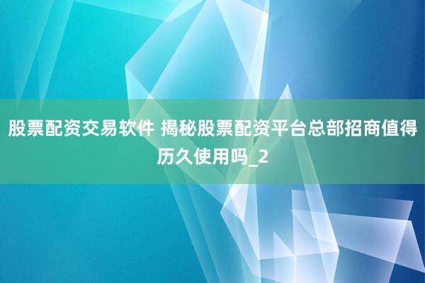 股票配资交易软件 揭秘股票配资平台总部招商值得历久使用吗_2