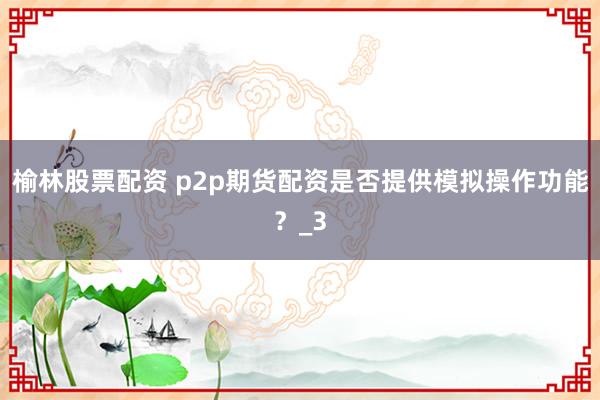 榆林股票配资 p2p期货配资是否提供模拟操作功能？_3