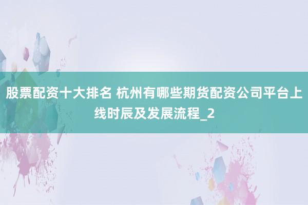 股票配资十大排名 杭州有哪些期货配资公司平台上线时辰及发展流程_2