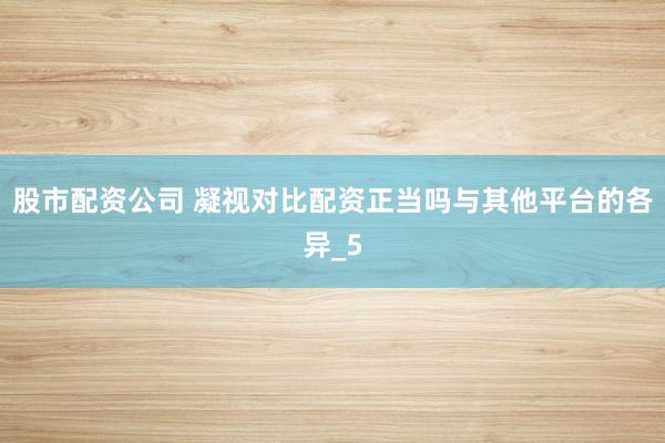 股市配资公司 凝视对比配资正当吗与其他平台的各异_5