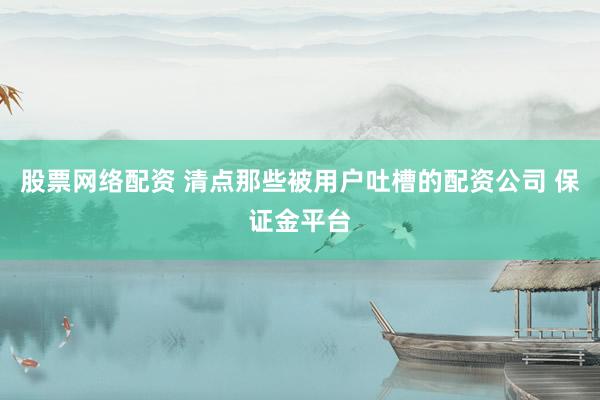 股票网络配资 清点那些被用户吐槽的配资公司 保证金平台