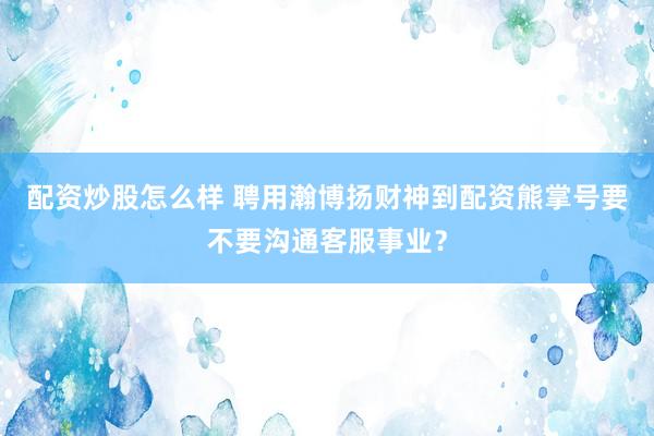 配资炒股怎么样 聘用瀚博扬财神到配资熊掌号要不要沟通客服事业？