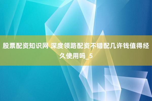 股票配资知识网 深度领路配资不错配几许钱值得经久使用吗_5