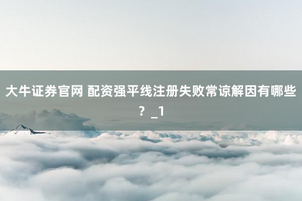 大牛证券官网 配资强平线注册失败常谅解因有哪些？_1