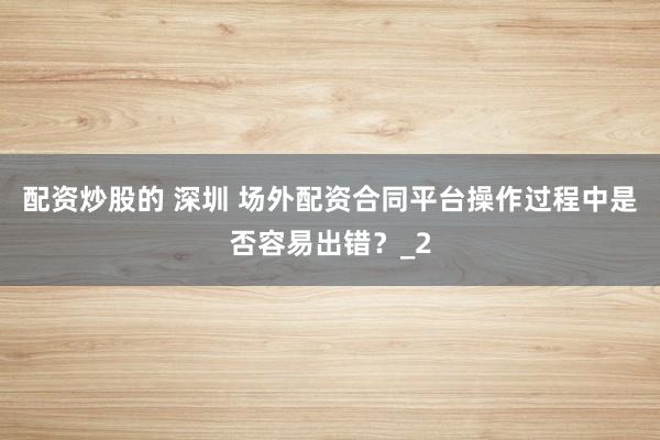 配资炒股的 深圳 场外配资合同平台操作过程中是否容易出错？_2