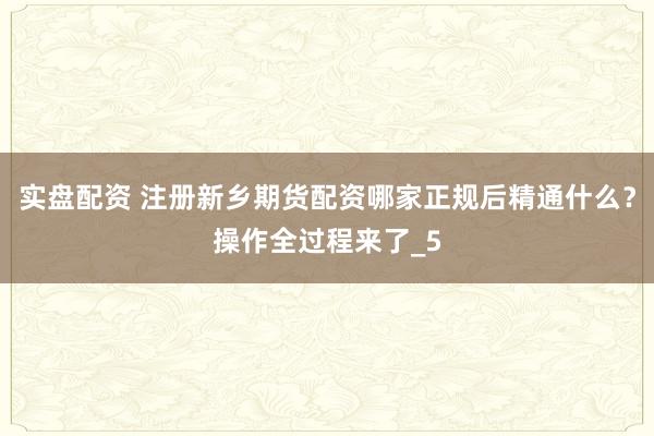 实盘配资 注册新乡期货配资哪家正规后精通什么？操作全过程来了_5